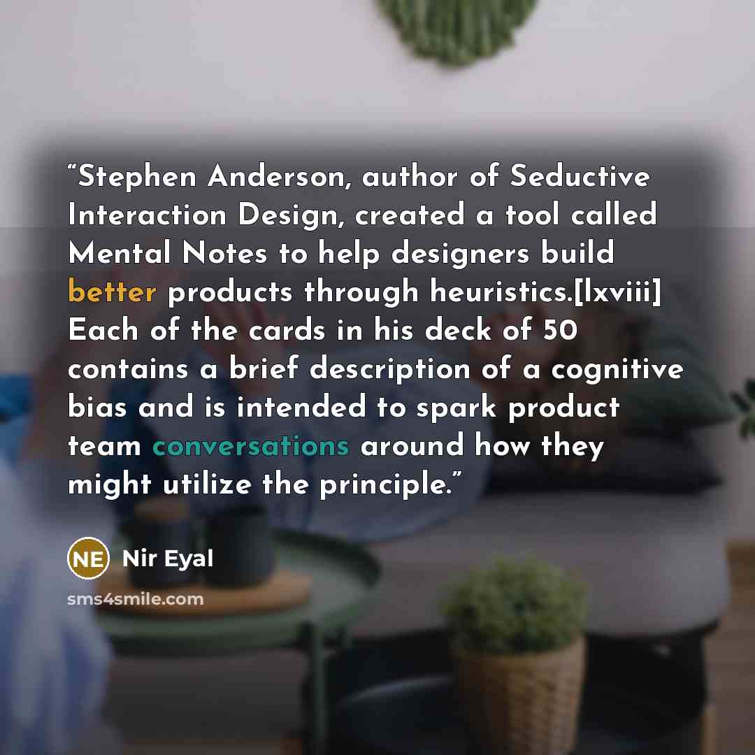 “Stephen Anderson, author of Seductive Interaction Design, created a tool called Mental Notes to help designers build better products through heuristics.[lxviii] Each of the cards in his deck of 50 contains a brief description of a cognitive bias and is intended to spark product team conversations…” quote by Nir Eyal