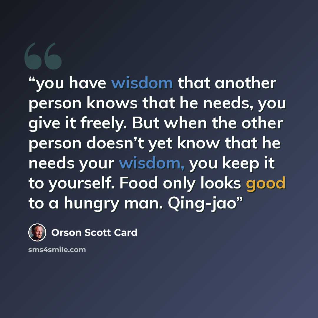 “you have wisdom that another person knows that he needs, you give it freely. But when the other person doesn’t yet know that he needs your wisdom, you keep it to yourself. Food only looks good to a hungry man. Qing-jao” quote by Orson Scott Card