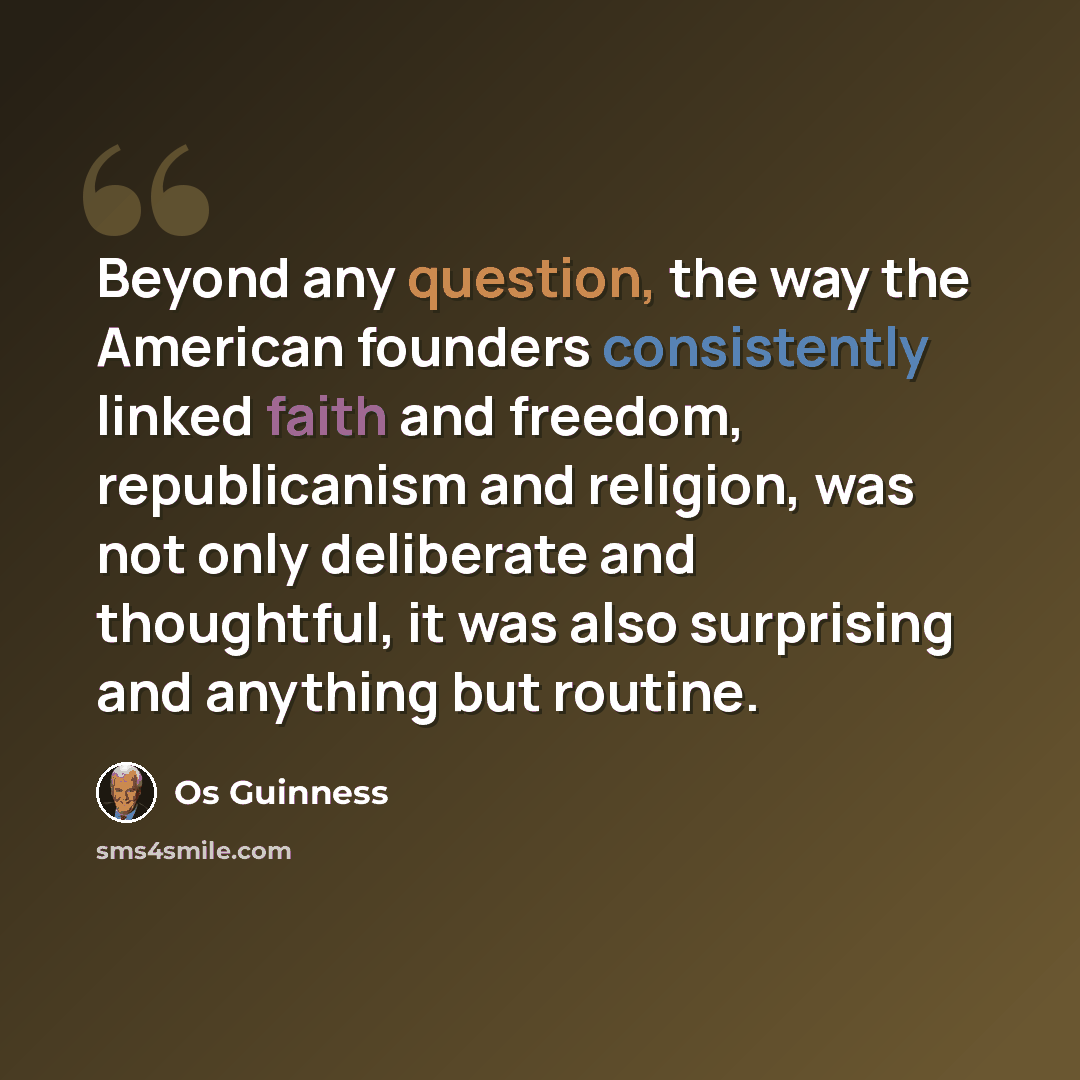 “Beyond any question, the way the American founders consistently linked faith and freedom, republicanism and religion, was not only deliberate and thoughtful, it was also surprising and anything but routine.” quote by Os Guinness