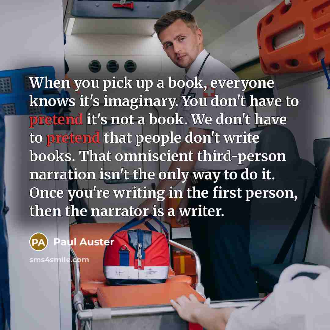 “When you pick up a book, everyone knows it's imaginary. You don't have to pretend it's not a book. We don't have to pretend that people don't write books. That omniscient third-person narration isn't the only way to do it. Once you're writing in the first person, then the narrator is a writer.” quote by Paul Auster