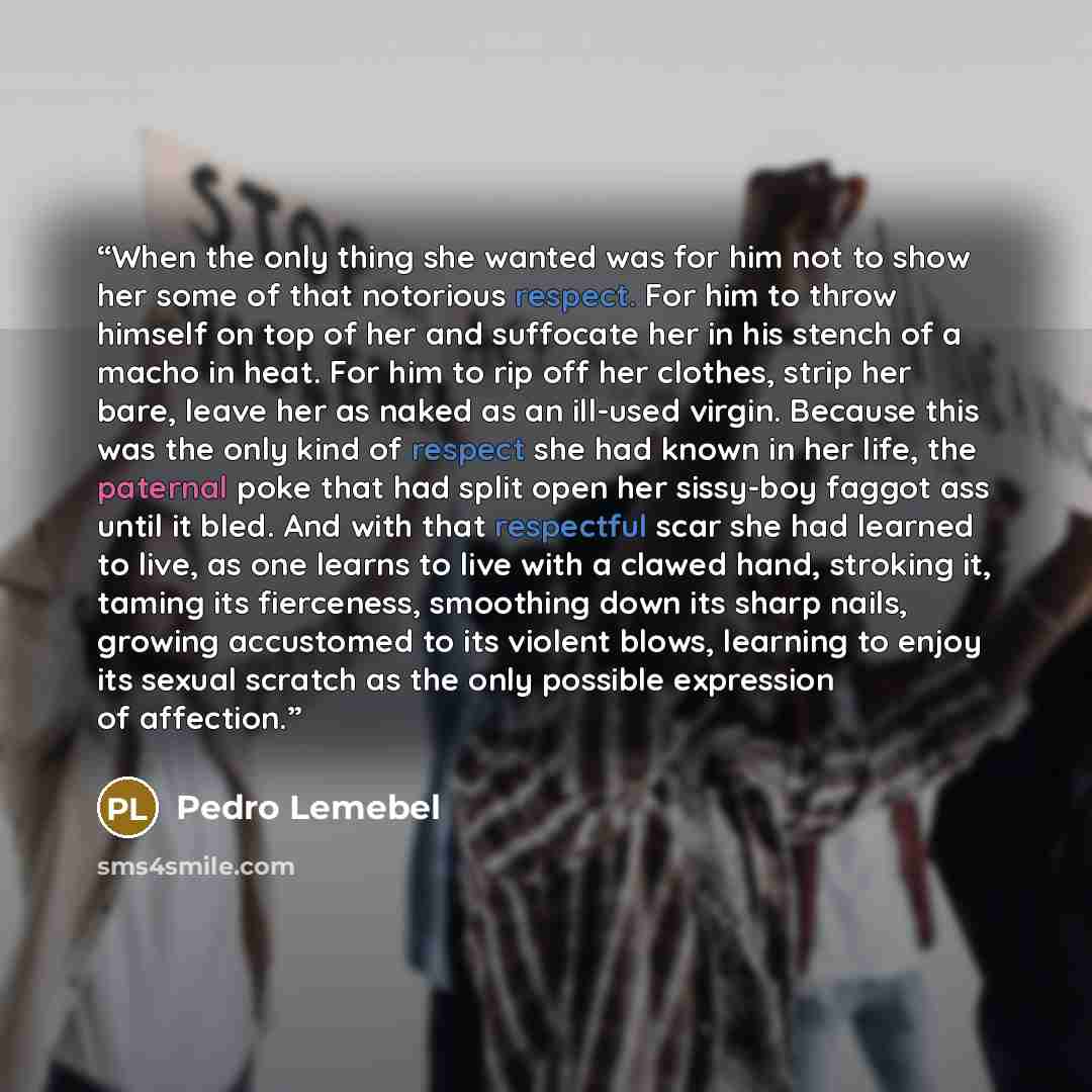 “When the only thing she wanted was for him not to show her some of that notorious respect. For him to throw himself on top of her and suffocate her in his stench of a macho in heat. For him to rip off her clothes, strip her bare, leave her as naked as an ill-used virgin. Because this was the only…” quote by Pedro Lemebel