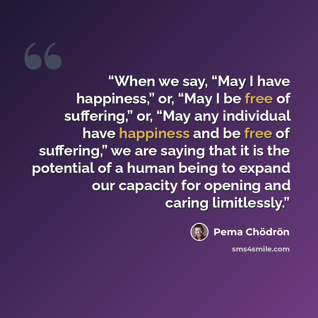 “When we say, “May I have happiness,” or, “May I be free of suffering,” or, “May any individual have happiness and be free of suffering,” we are saying that it is the potential of a human being to expand our capacity for opening and caring limitlessly.” quote by Pema Chödrön