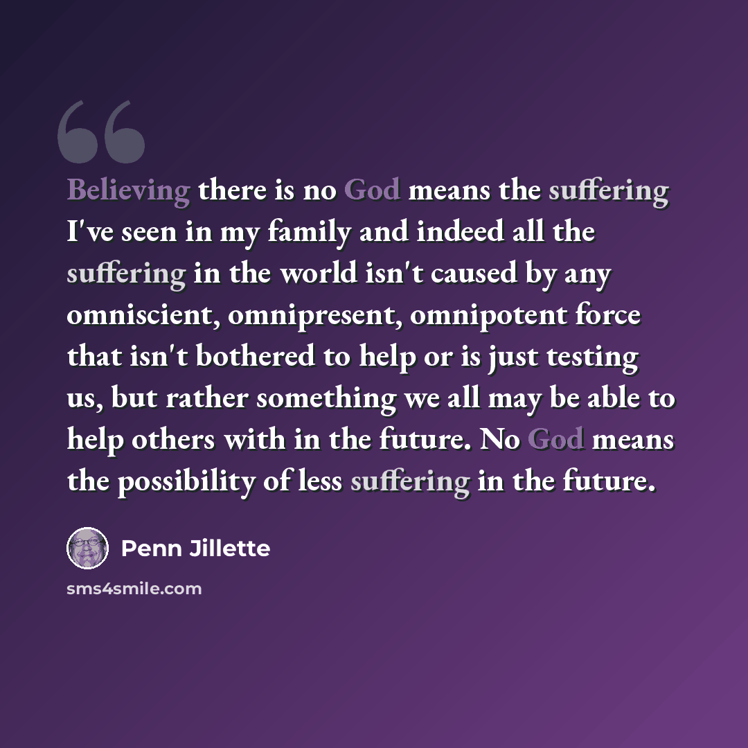 “Believing there is no God means the suffering I've seen in my family and indeed all the suffering in the world isn't caused by any omniscient, omnipresent, omnipotent force that isn't bothered to help or is just testing us, but rather something we all may be able to help others with in the future…” quote by Penn Jillette