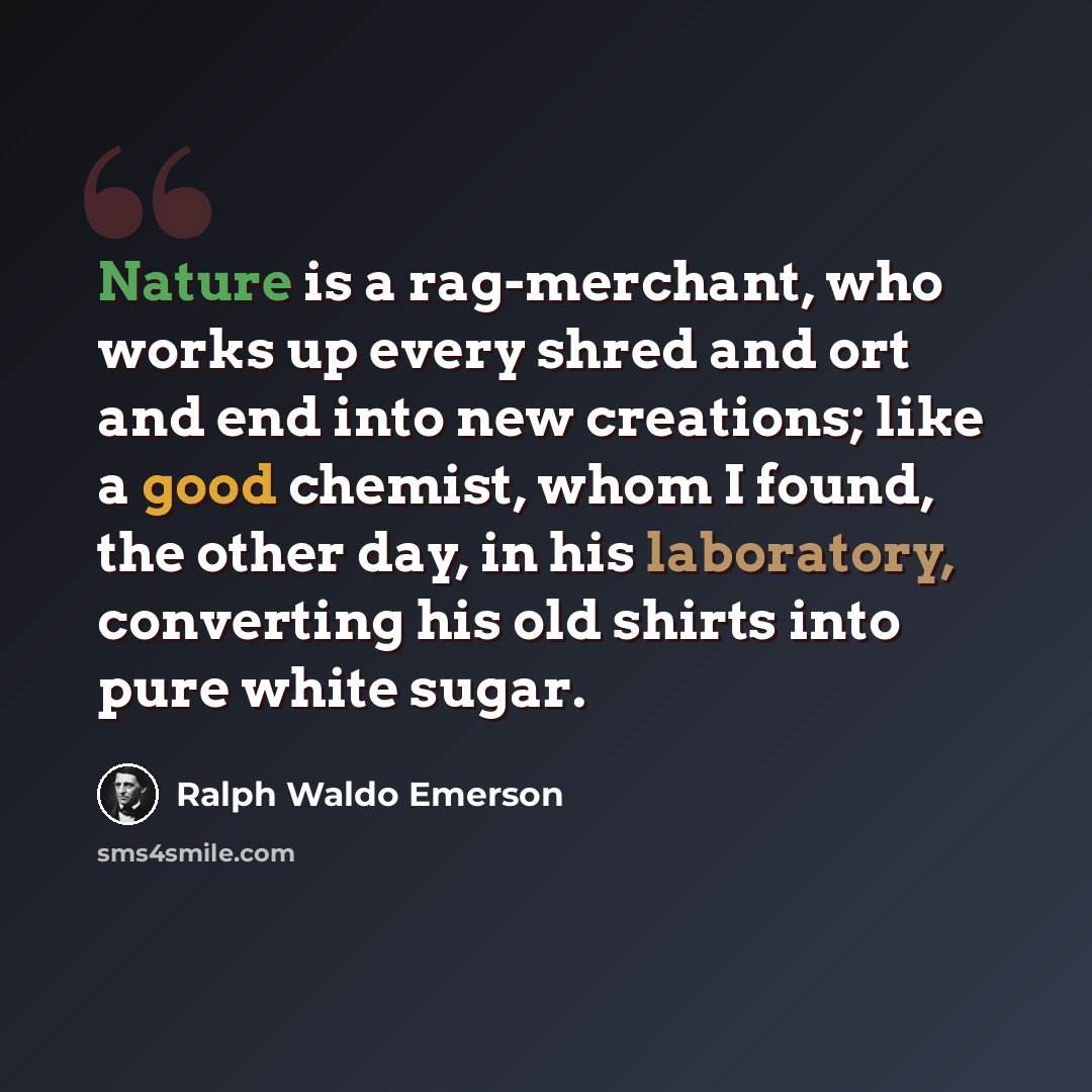 “Nature is a rag-merchant, who works up every shred and ort and end into new creations; like a good chemist, whom I found, the other day, in his laboratory, converting his old shirts into pure white sugar.” quote by Ralph Waldo Emerson