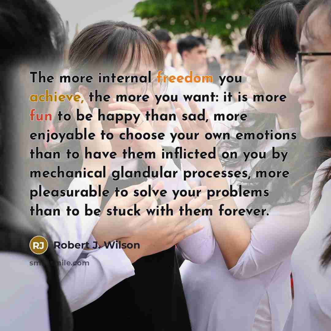 “The more internal freedom you achieve, the more you want: it is more fun to be happy than sad, more enjoyable to choose your own emotions than to have them inflicted on you by mechanical glandular processes, more pleasurable to solve your problems than to be stuck with them forever.” quote by Robert J. Wilson