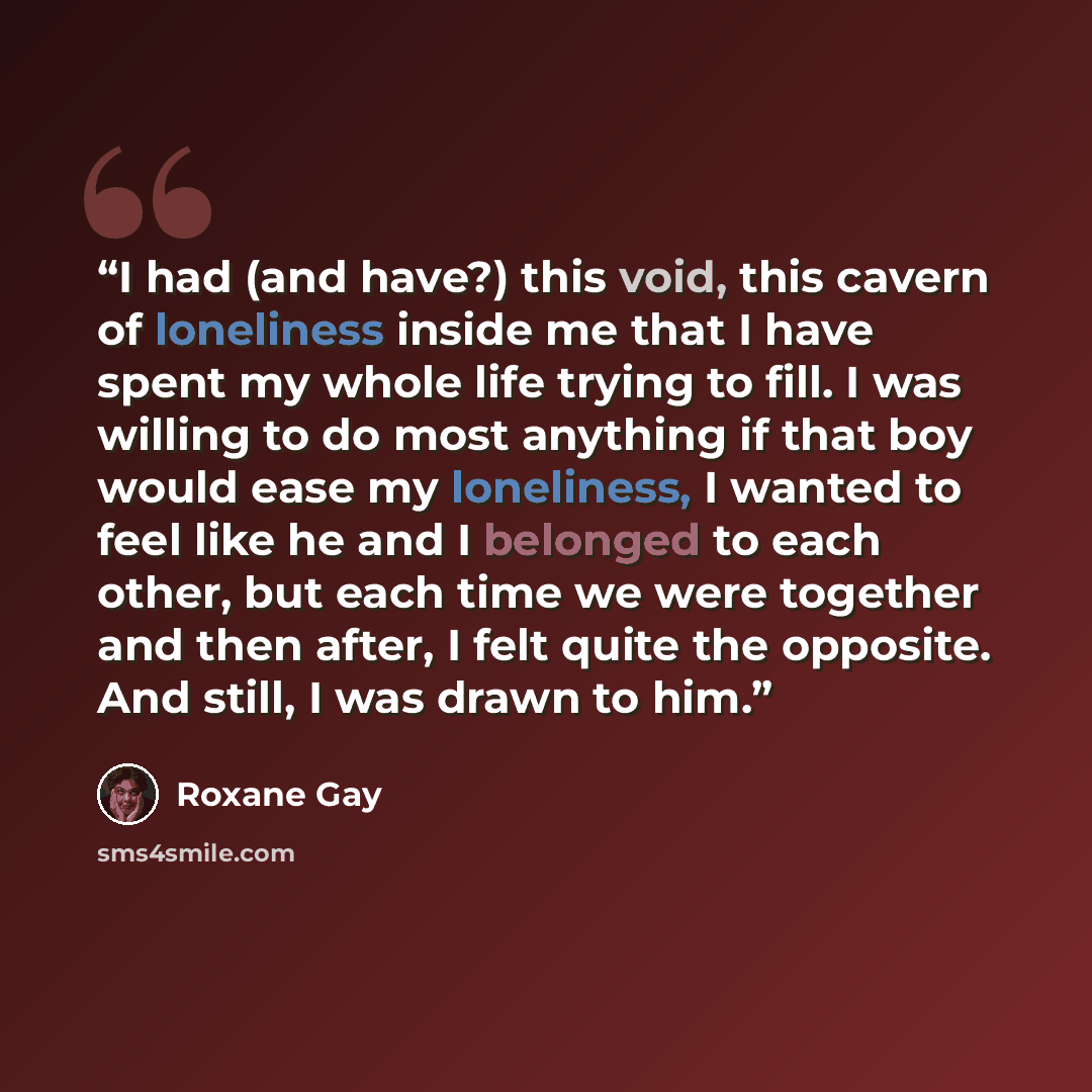 “I had (and have?) this void, this cavern of loneliness inside me that I have spent my whole life trying to fill. I was willing to do most anything if that boy would ease my loneliness, I wanted to feel like he and I belonged to each other, but each time we were together and then after, I felt…” quote by Roxane Gay