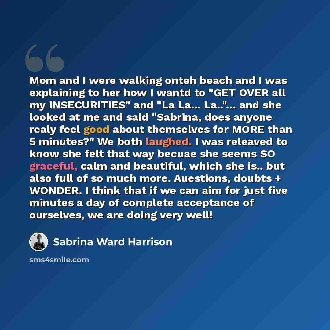 “Mom and I were walking onteh beach and I was explaining to her how I wantd to "GET OVER all my INSECURITIES" and "La La... La.."… and she looked at me and said "Sabrina, does anyone realy feel good about themselves for MORE than 5 minutes?" We both laughed. I was releaved to know she felt that way…” quote by Sabrina Ward Harrison