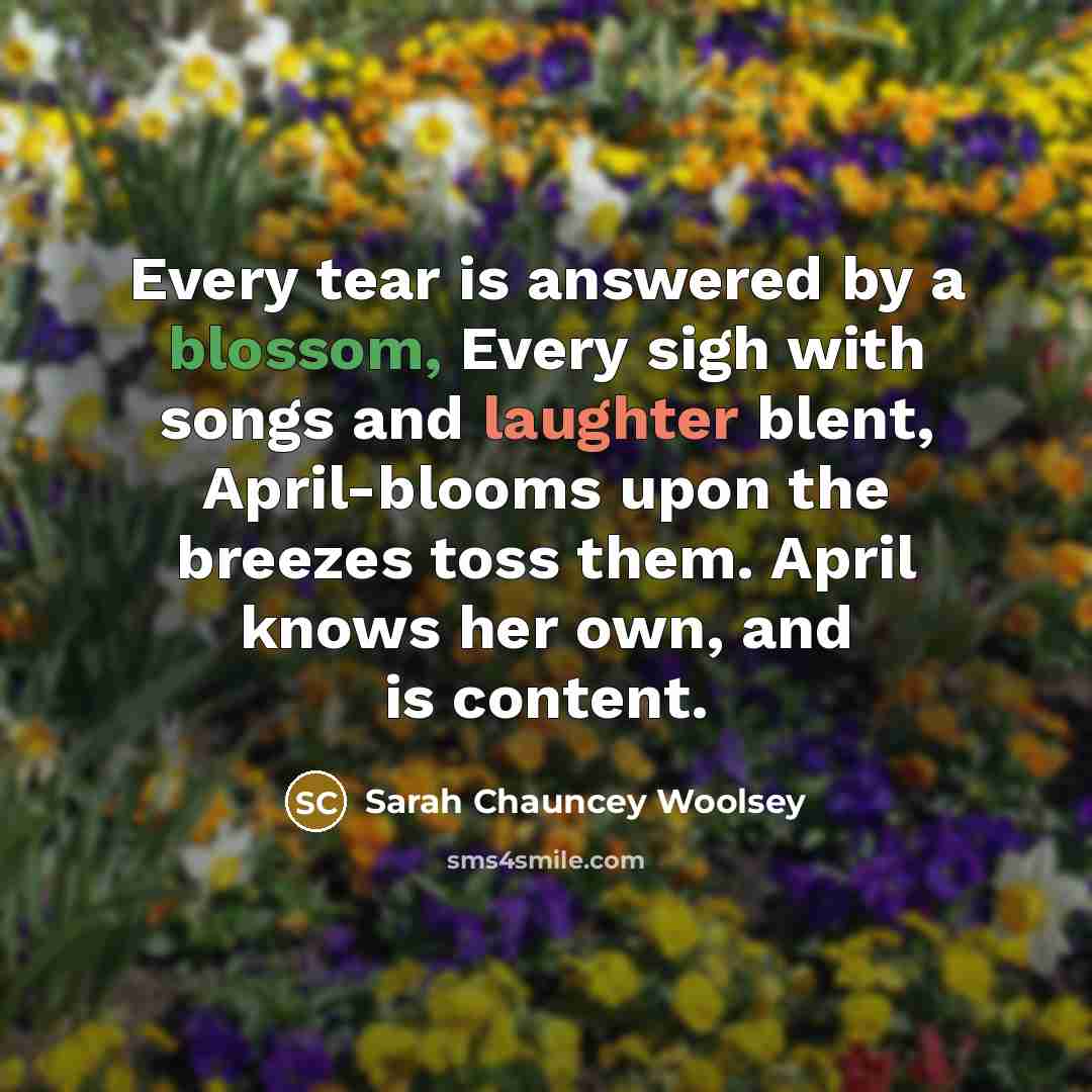“Every tear is answered by a blossom, Every sigh with songs and laughter blent, April-blooms upon the breezes toss them. April knows her own, and is content.” quote by Sarah Chauncey Woolsey