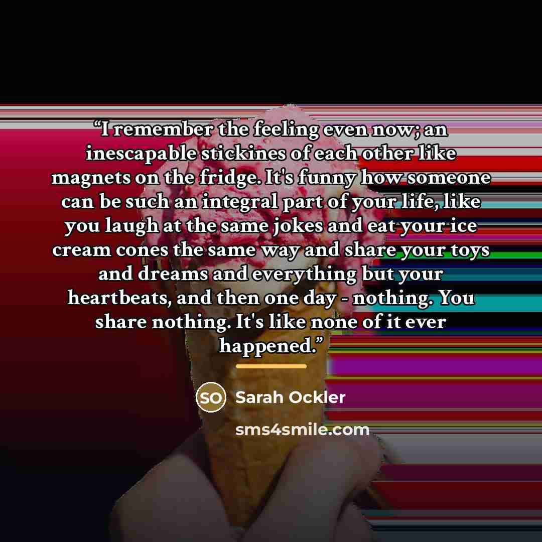 “I remember the feeling even now; an inescapable stickines of each other like magnets on the fridge. It's funny how someone can be such an integral part of your life, like you laugh at the same jokes and eat your ice cream cones the same way and share your toys and dreams and everything but your…” quote by Sarah Ockler