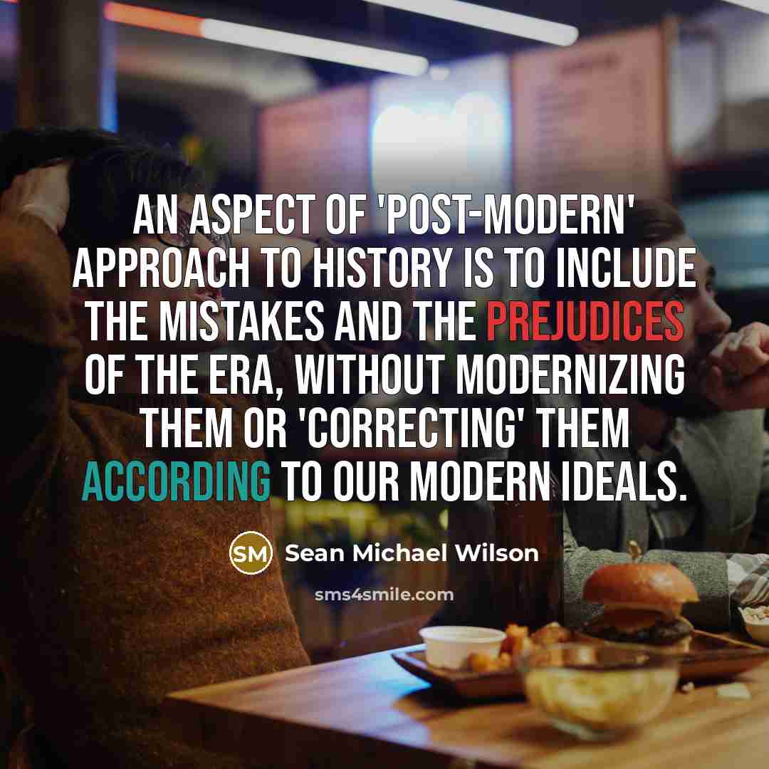 “An aspect of 'post-modern' approach to history is to include the mistakes and the prejudices of the era, without modernizing them or 'correcting' them according to our modern ideals.” quote by Sean Michael Wilson