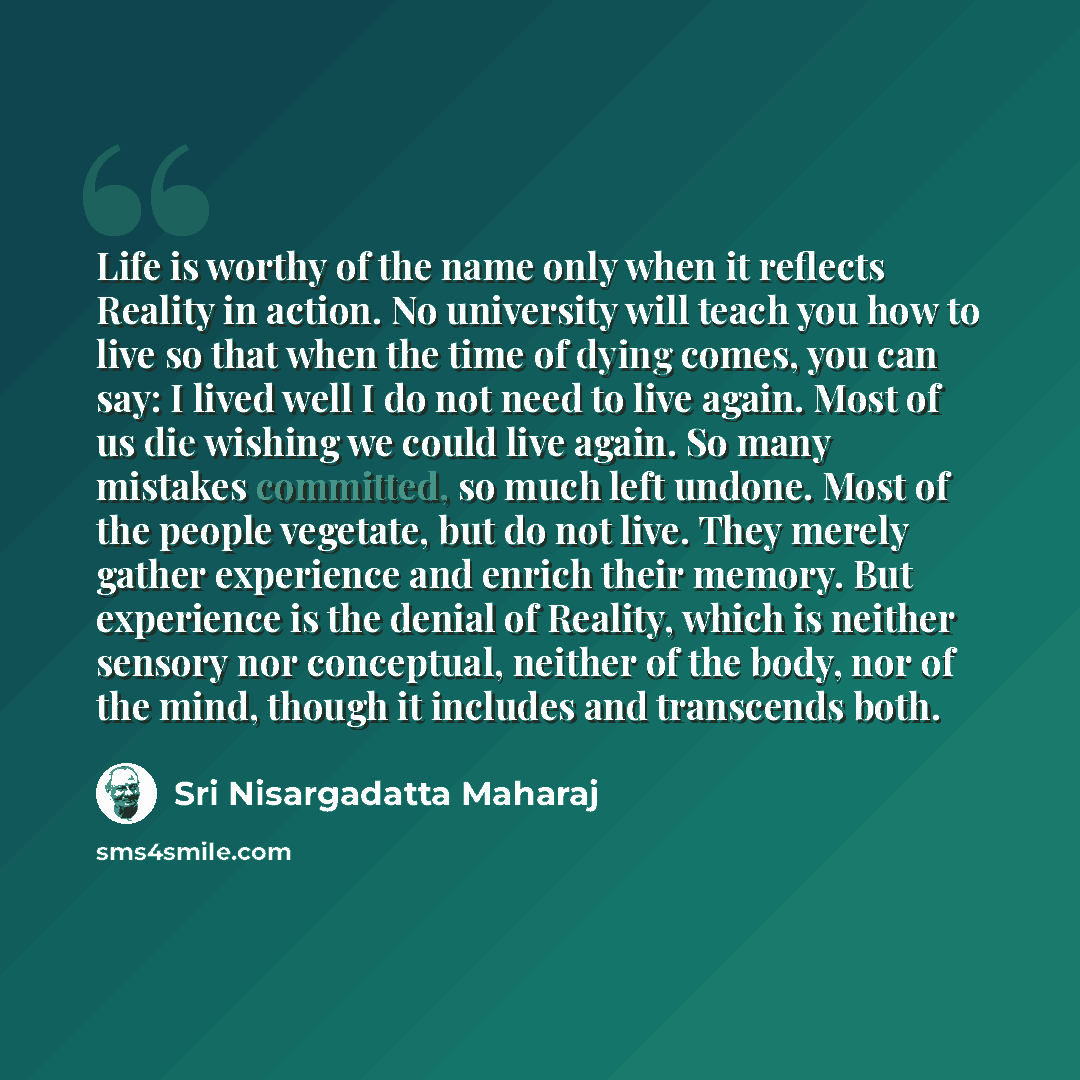 “Life is worthy of the name only when it reflects Reality in action. No university will teach you how to live so that when the time of dying comes, you can say: I lived well I do not need to live again. Most of us die wishing we could live again. So many mistakes committed, so much left undone…” quote by Sri Nisargadatta Maharaj