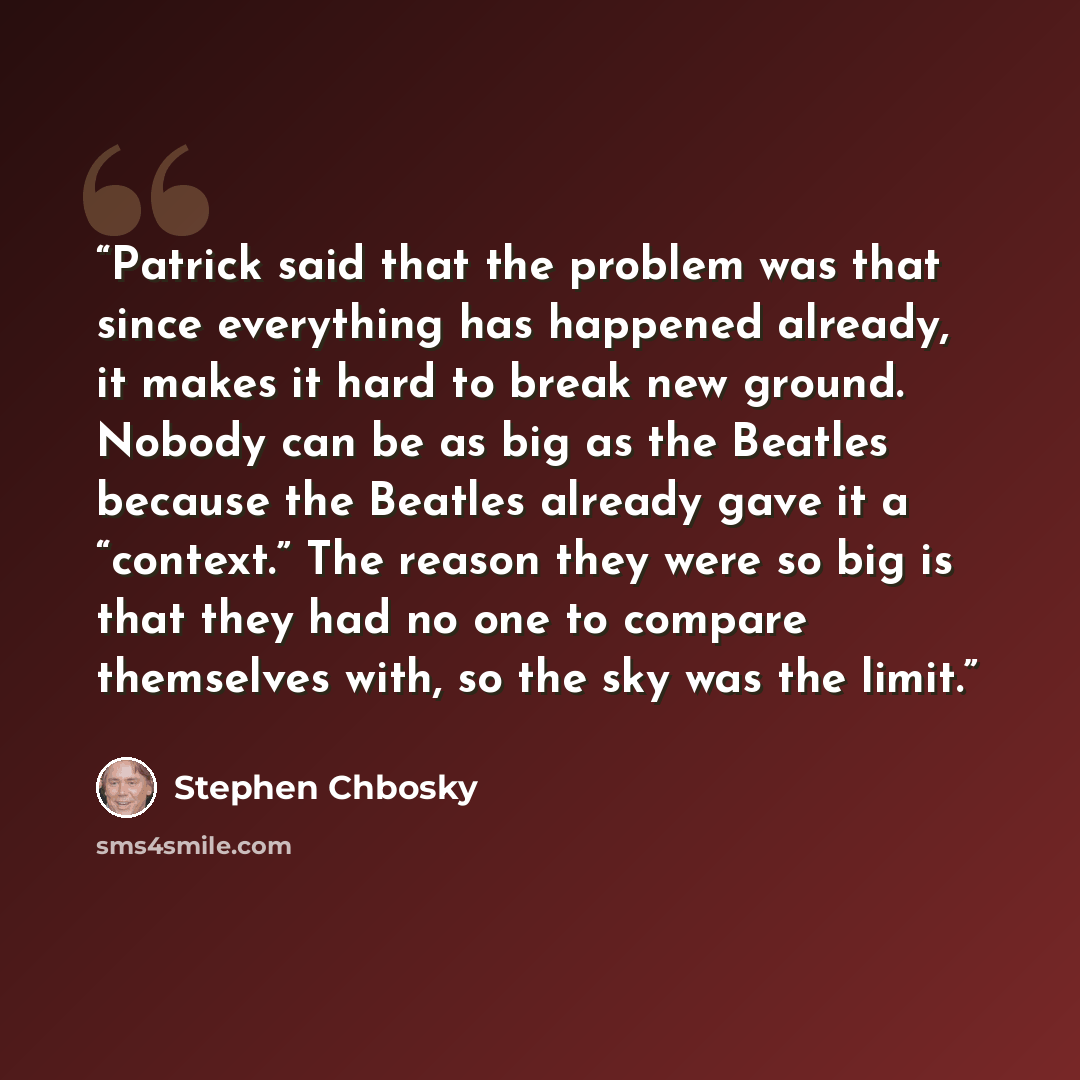 “Patrick said that the problem was that since everything has happened already, it makes it hard to break new ground. Nobody can be as big as the Beatles because the Beatles already gave it a “context.” The reason they were so big is that they had no one to compare themselves with, so the sky was…” quote by Stephen Chbosky
