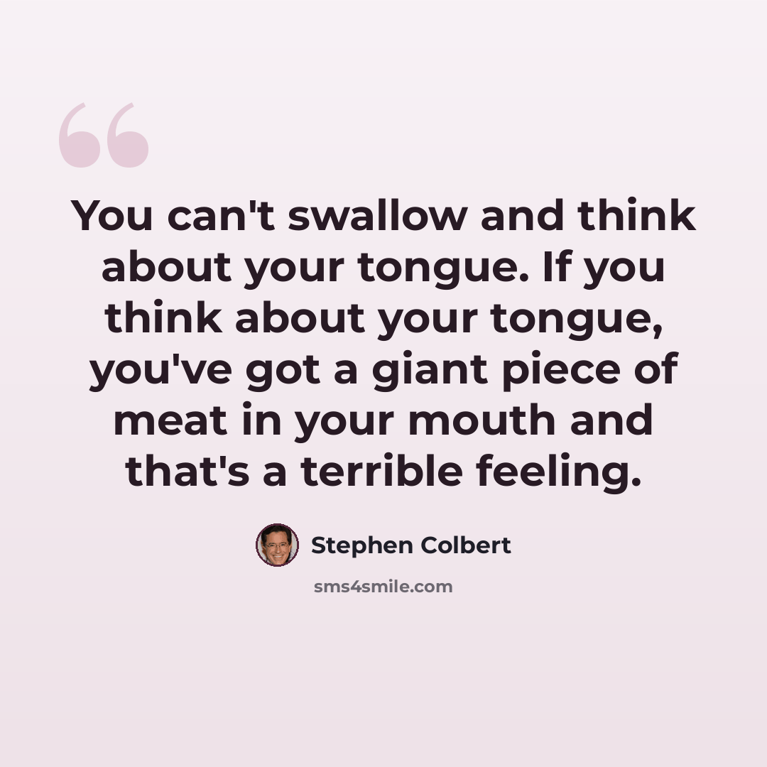 “You can't swallow and think about your tongue. If you think about your tongue, you've got a giant piece of meat in your mouth and that's a terrible feeling.” quote by Stephen Colbert