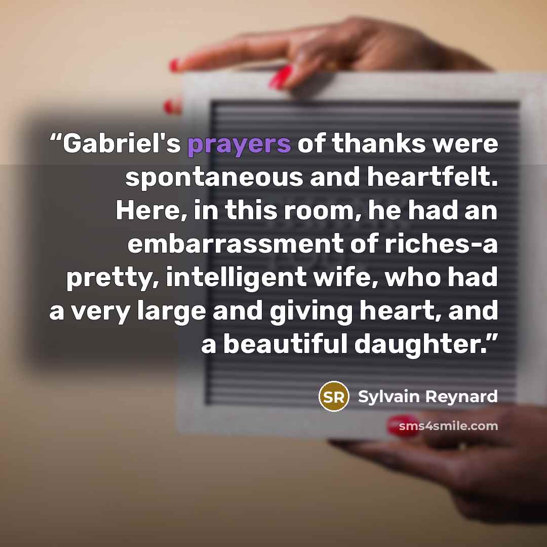 “Gabriel's prayers of thanks were spontaneous and heartfelt. Here, in this room, he had an embarrassment of riches-a pretty, intelligent wife, who had a very large and giving heart, and a beautiful daughter.” quote by Sylvain Reynard