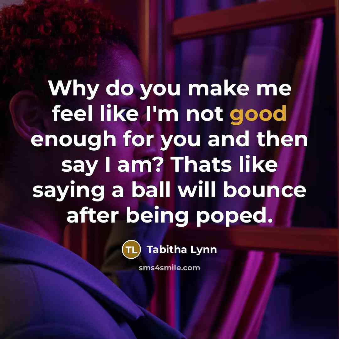 “Why do you make me feel like I'm not good enough for you and then say I am? Thats like saying a ball will bounce after being poped.” quote by Tabitha Lynn