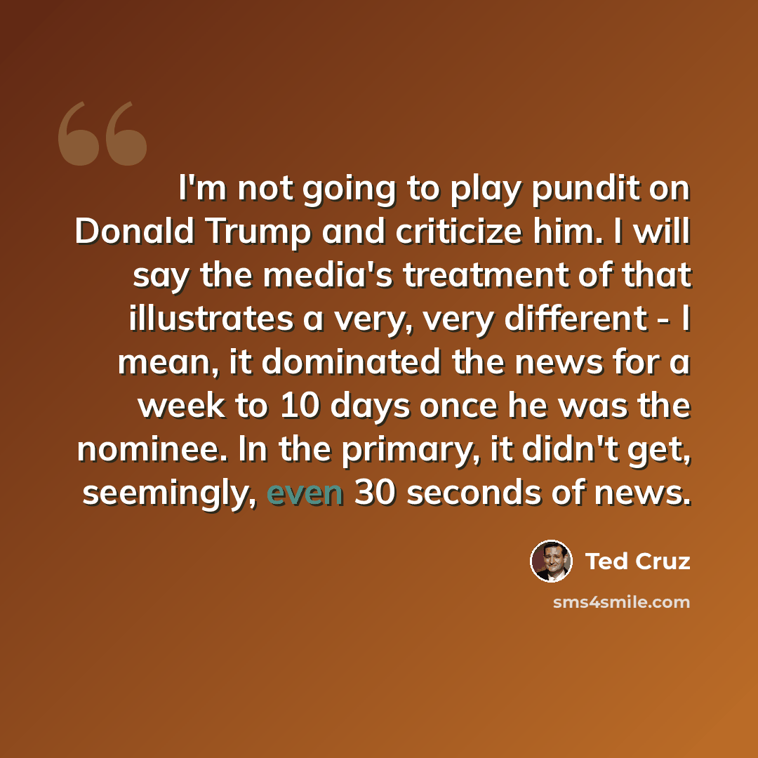 “I'm not going to play pundit on Donald Trump and criticize him. I will say the media's treatment of that illustrates a very, very different - I mean, it dominated the news for a week to 10 days once he was the nominee. In the primary, it didn't get, seemingly, even 30 seconds of news.” quote by Ted Cruz