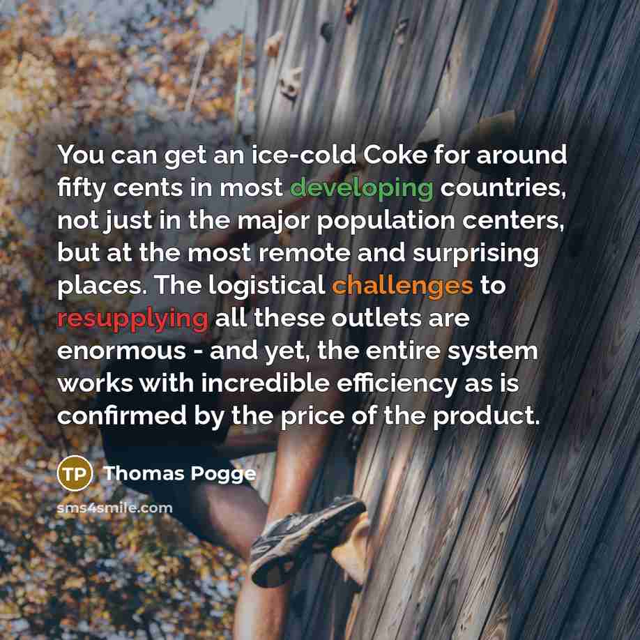 “You can get an ice-cold Coke for around fifty cents in most developing countries, not just in the major population centers, but at the most remote and surprising places. The logistical challenges to resupplying all these outlets are enormous - and yet, the entire system works with incredible…” quote by Thomas Pogge