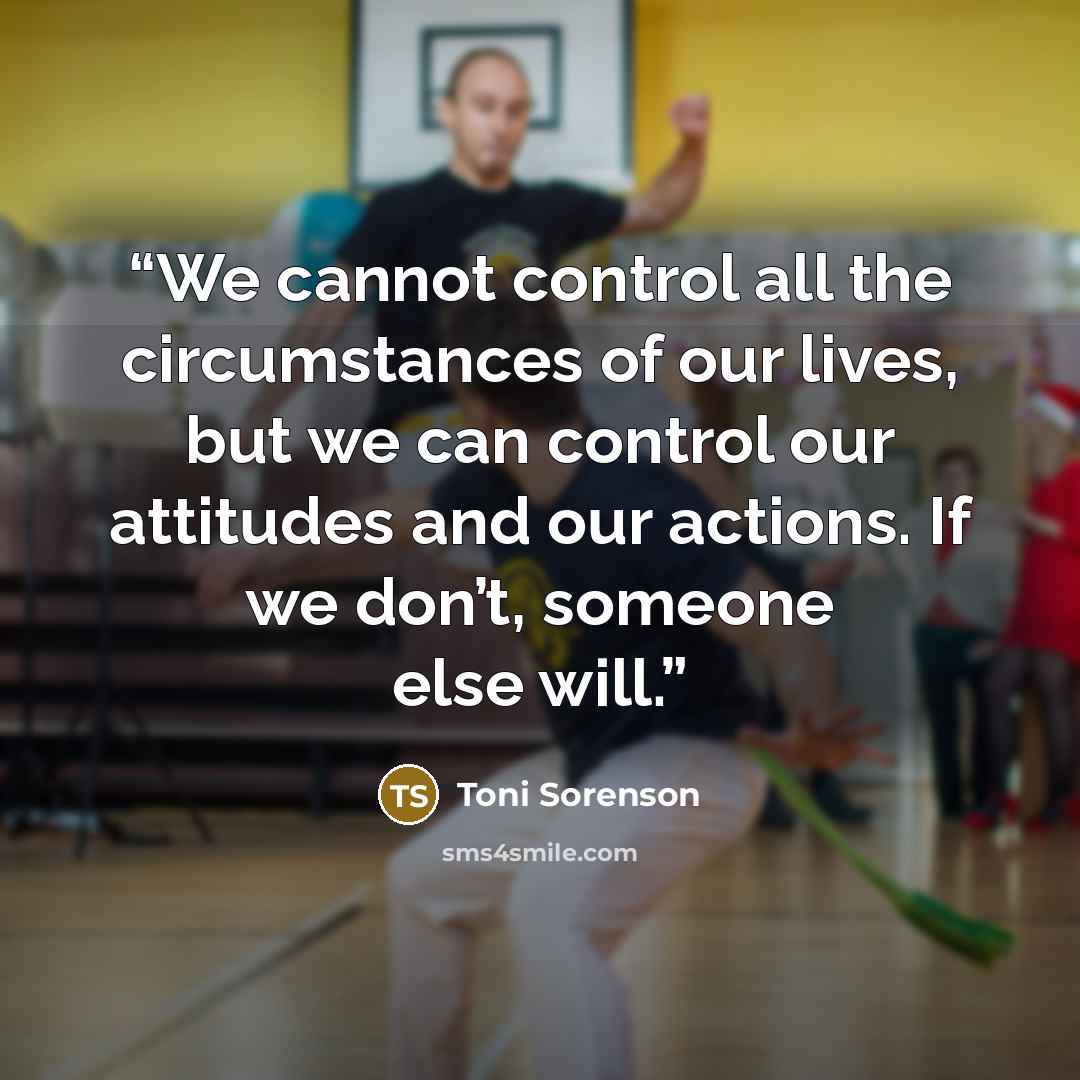 “We cannot control all the circumstances of our lives, but we can control our attitudes and our actions. If we don’t, someone else will.” quote by Toni Sorenson