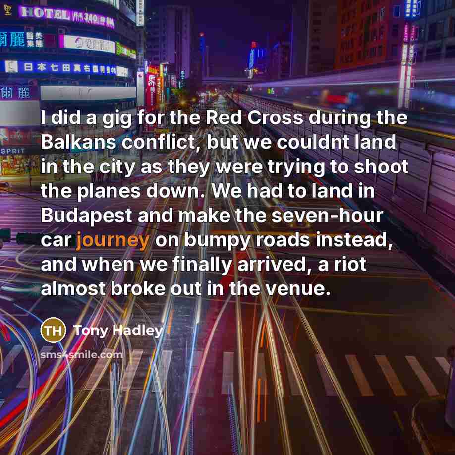 “I did a gig for the Red Cross during the Balkans conflict, but we couldnt land in the city as they were trying to shoot the planes down. We had to land in Budapest and make the seven-hour car journey on bumpy roads instead, and when we finally arrived, a riot almost broke out in the venue.” quote by Tony Hadley