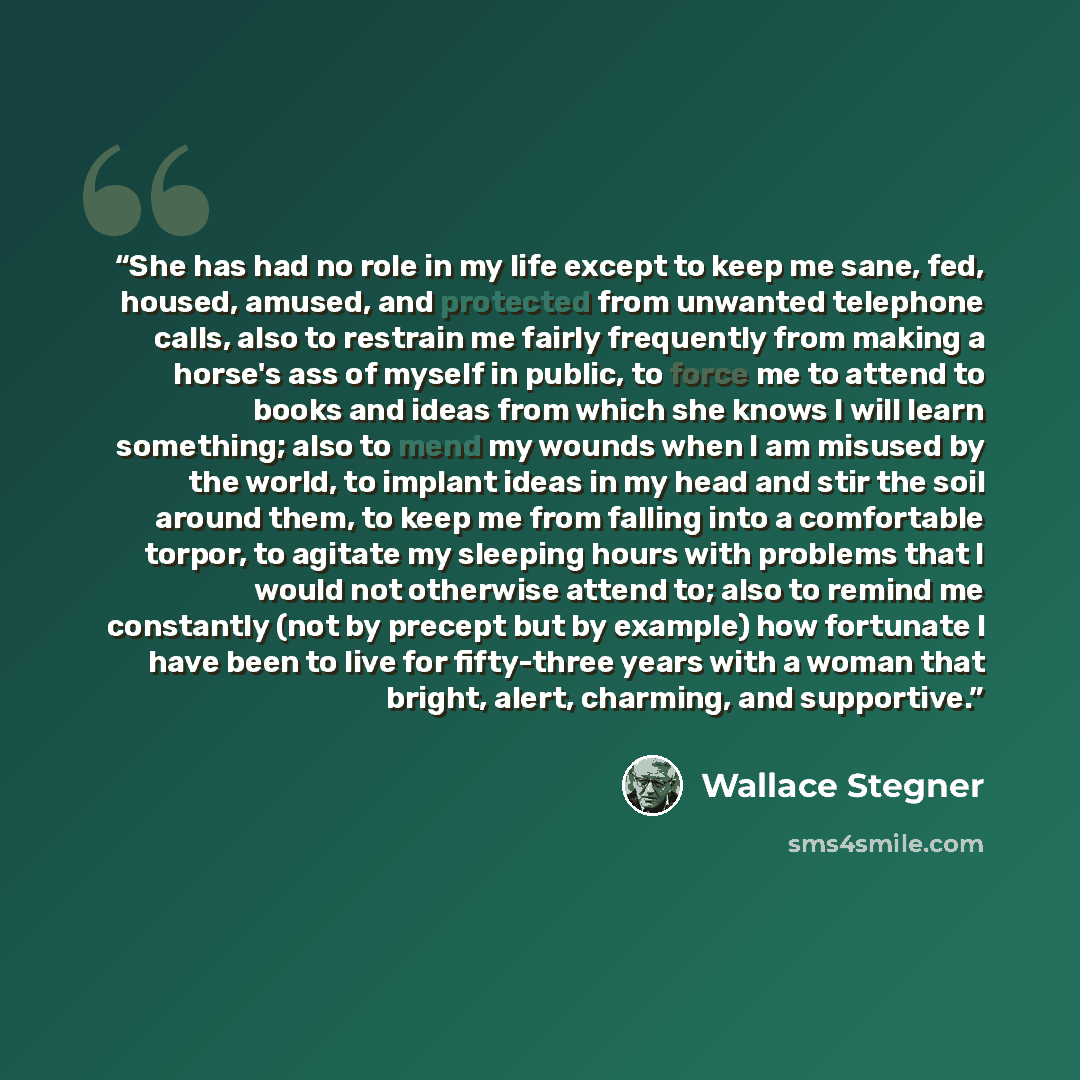 “She has had no role in my life except to keep me sane, fed, housed, amused, and protected from unwanted telephone calls, also to restrain me fairly frequently from making a horse's ass of myself in public, to force me to attend to books and ideas from which she knows I will learn something; also…” quote by Wallace Stegner