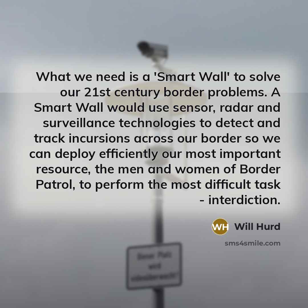 “What we need is a 'Smart Wall' to solve our 21st century border problems. A Smart Wall would use sensor, radar and surveillance technologies to detect and track incursions across our border so we can deploy efficiently our most important resource, the men and women of Border Patrol, to perform the…” quote by Will Hurd