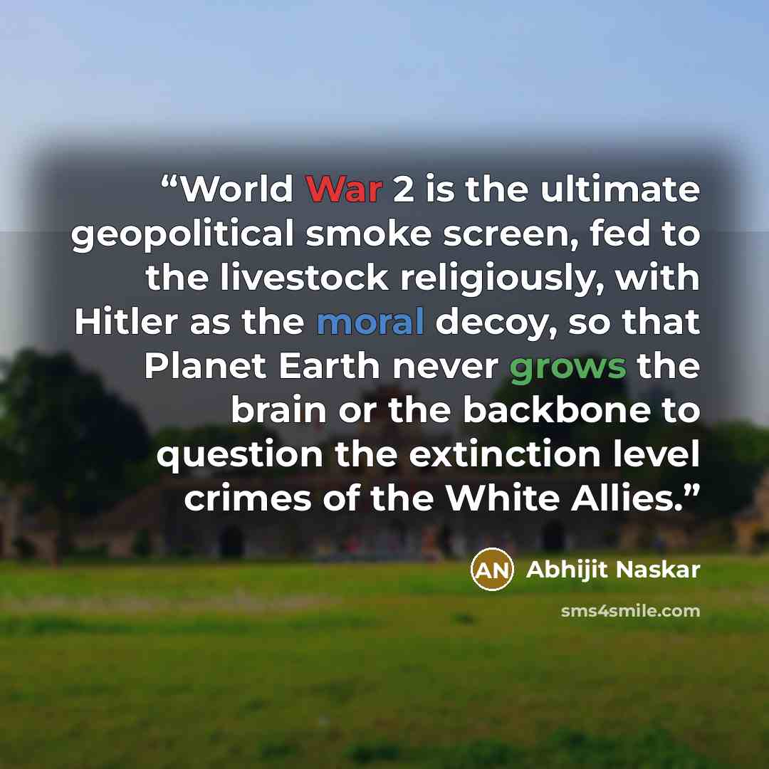 “World War 2 is the ultimate geopolitical smoke screen, fed to the livestock religiously, with Hitler as the moral decoy, so that Planet Earth never grows the brain or the backbone to question the extinction level crimes of the White Allies.” quote by Abhijit Naskar
