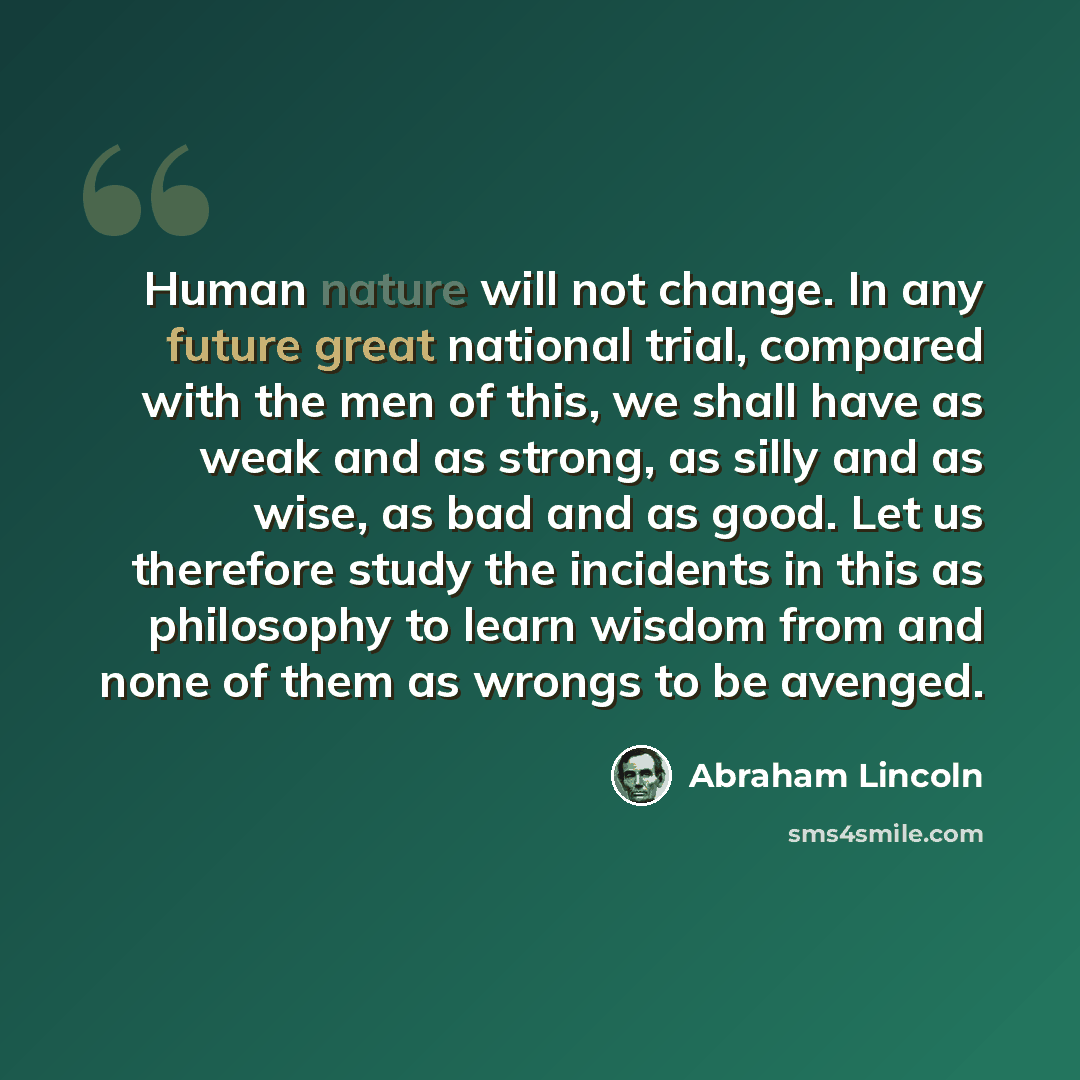 “Human nature will not change. In any future great national trial, compared with the men of this, we shall have as weak and as strong, as silly and as wise, as bad and as good. Let us therefore study the incidents in this as philosophy to learn wisdom from and none of them as wrongs to be avenged.” quote by Abraham Lincoln