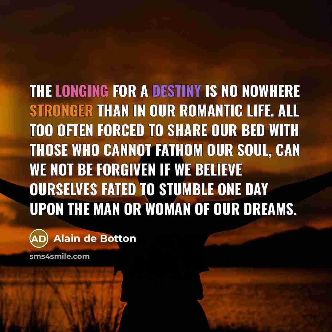 “The longing for a destiny is no nowhere stronger than in our romantic life. All too often forced to share our bed with those who cannot fathom our soul, can we not be forgiven if we believe ourselves fated to stumble one day upon the man or woman of our dreams.” quote by Alain de Botton