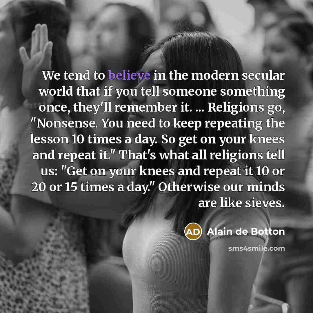 “We tend to believe in the modern secular world that if you tell someone something once, they'll remember it. ... Religions go, "Nonsense. You need to keep repeating the lesson 10 times a day. So get on your knees and repeat it." That's what all religions tell us: "Get on your knees and repeat it…” quote by Alain de Botton