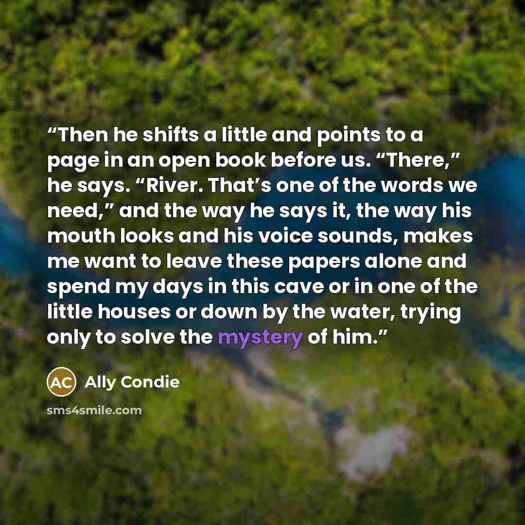 “Then he shifts a little and points to a page in an open book before us. “There,” he says. “River. That’s one of the words we need,” and the way he says it, the way his mouth looks and his voice sounds, makes me want to leave these papers alone and spend my days in this cave or in one of the little…” quote by Ally Condie