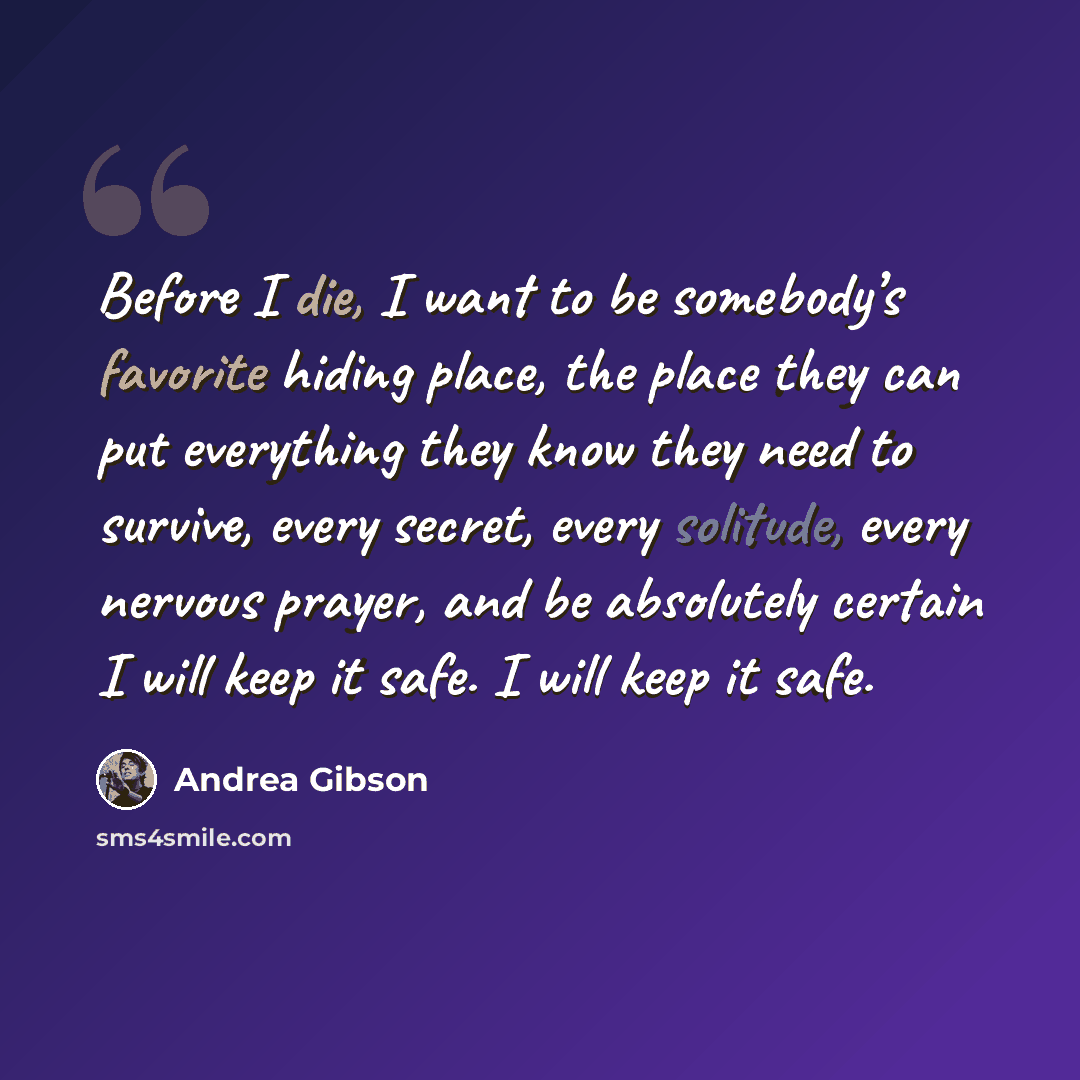 “Before I die, I want to be somebody’s favorite hiding place, the place they can put everything they know they need to survive, every secret, every solitude, every nervous prayer, and be absolutely certain I will keep it safe. I will keep it safe.” quote by Andrea Gibson
