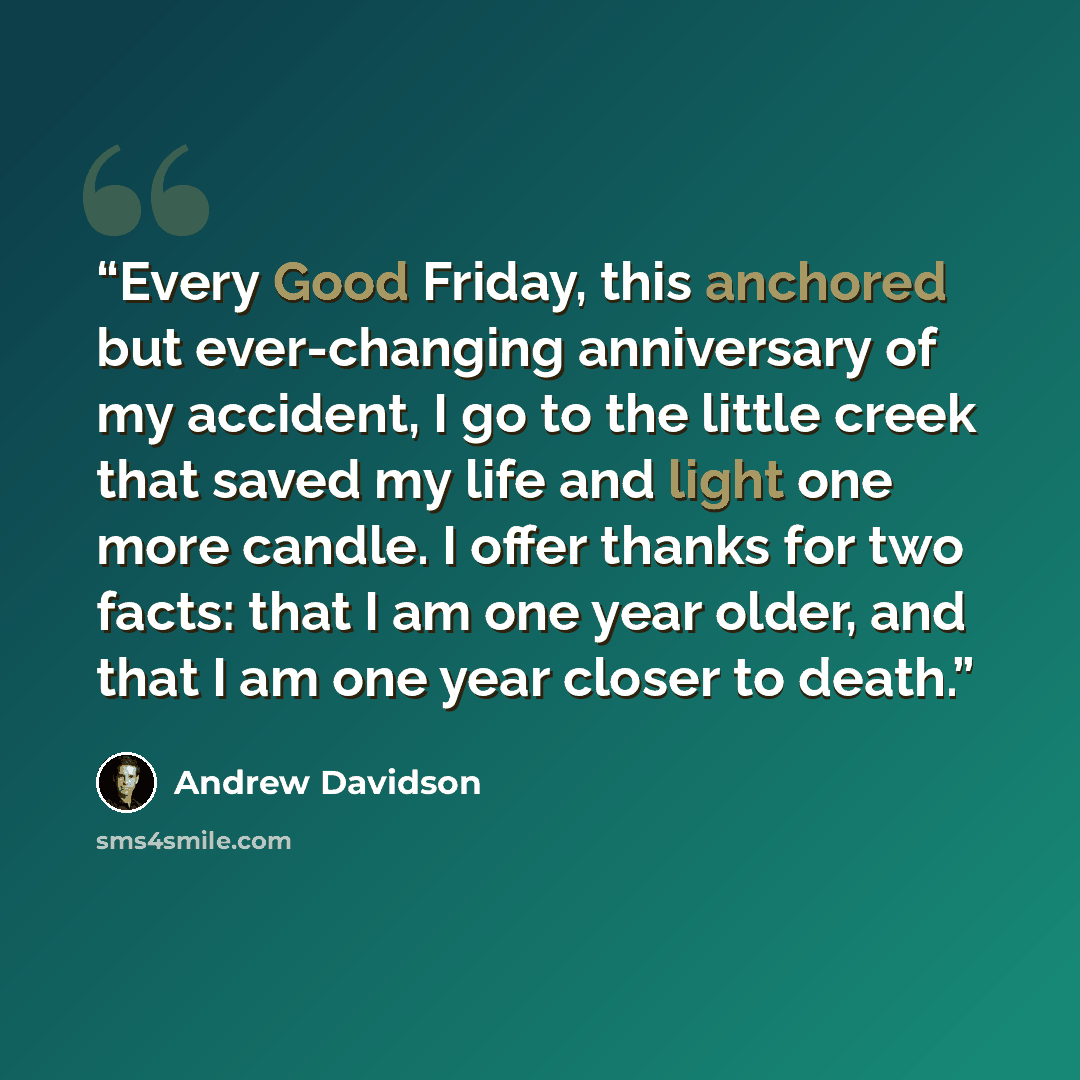 “Every Good Friday, this anchored but ever-changing anniversary of my accident, I go to the little creek that saved my life and light one more candle. I offer thanks for two facts: that I am one year older, and that I am one year closer to death.” quote by Andrew Davidson