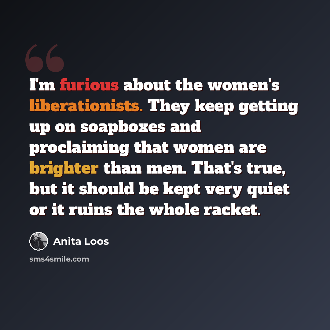 “I'm furious about the women's liberationists. They keep getting up on soapboxes and proclaiming that women are brighter than men. That's true, but it should be kept very quiet or it ruins the whole racket.” quote by Anita Loos