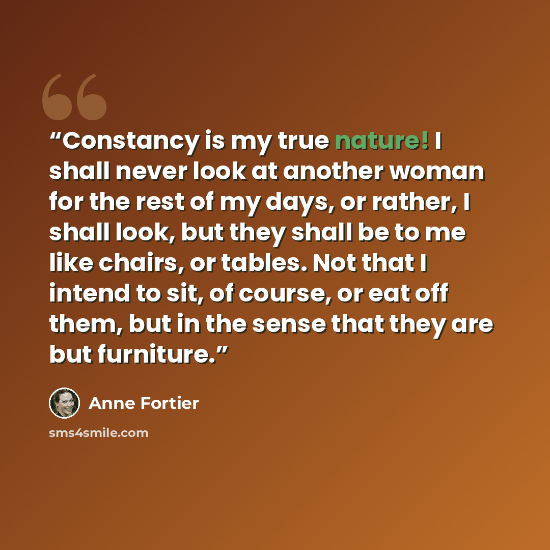 “Constancy is my true nature! I shall never look at another woman for the rest of my days, or rather, I shall look, but they shall be to me like chairs, or tables. Not that I intend to sit, of course, or eat off them, but in the sense that they are but furniture.” quote by Anne Fortier