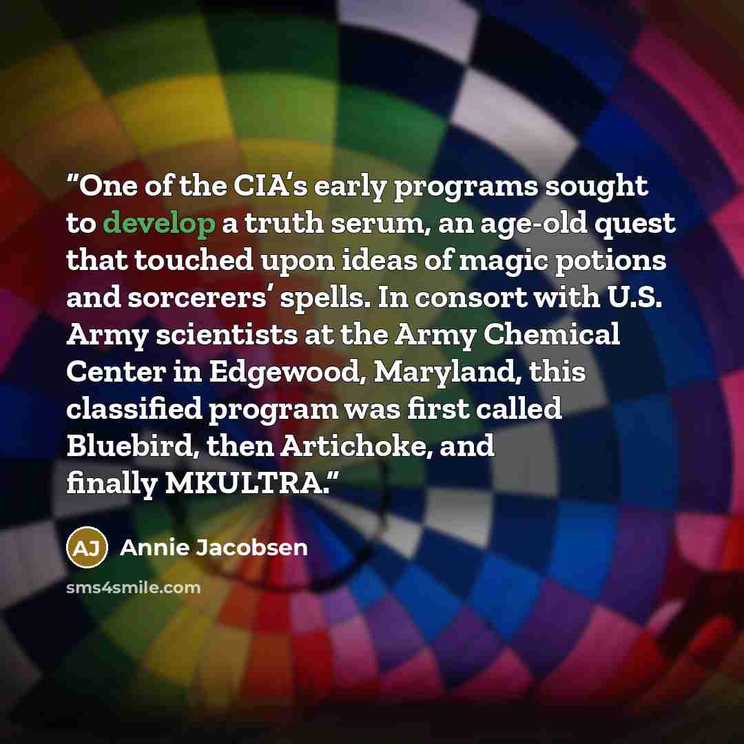 “One of the CIA’s early programs sought to develop a truth serum, an age-old quest that touched upon ideas of magic potions and sorcerers’ spells. In consort with U.S. Army scientists at the Army Chemical Center in Edgewood, Maryland, this classified program was first called Bluebird, then…” quote by Annie Jacobsen