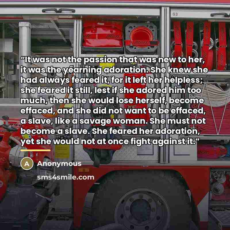 “It was not the passion that was new to her, it was the yearning adoration. She knew she had always feared it, for it left her helpless; she feared it still, lest if she adored him too much, then she would lose herself, become effaced, and she did not want to be effaced, a slave, like a savage…” quote by Anonymous