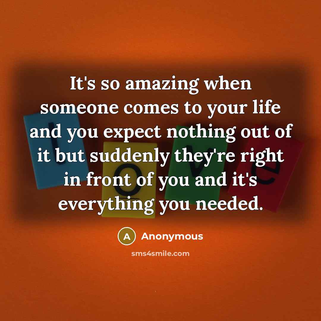 “It's so amazing when someone comes to your life and you expect nothing out of it but suddenly they're right in front of you and it's everything you needed.” quote by Anonymous