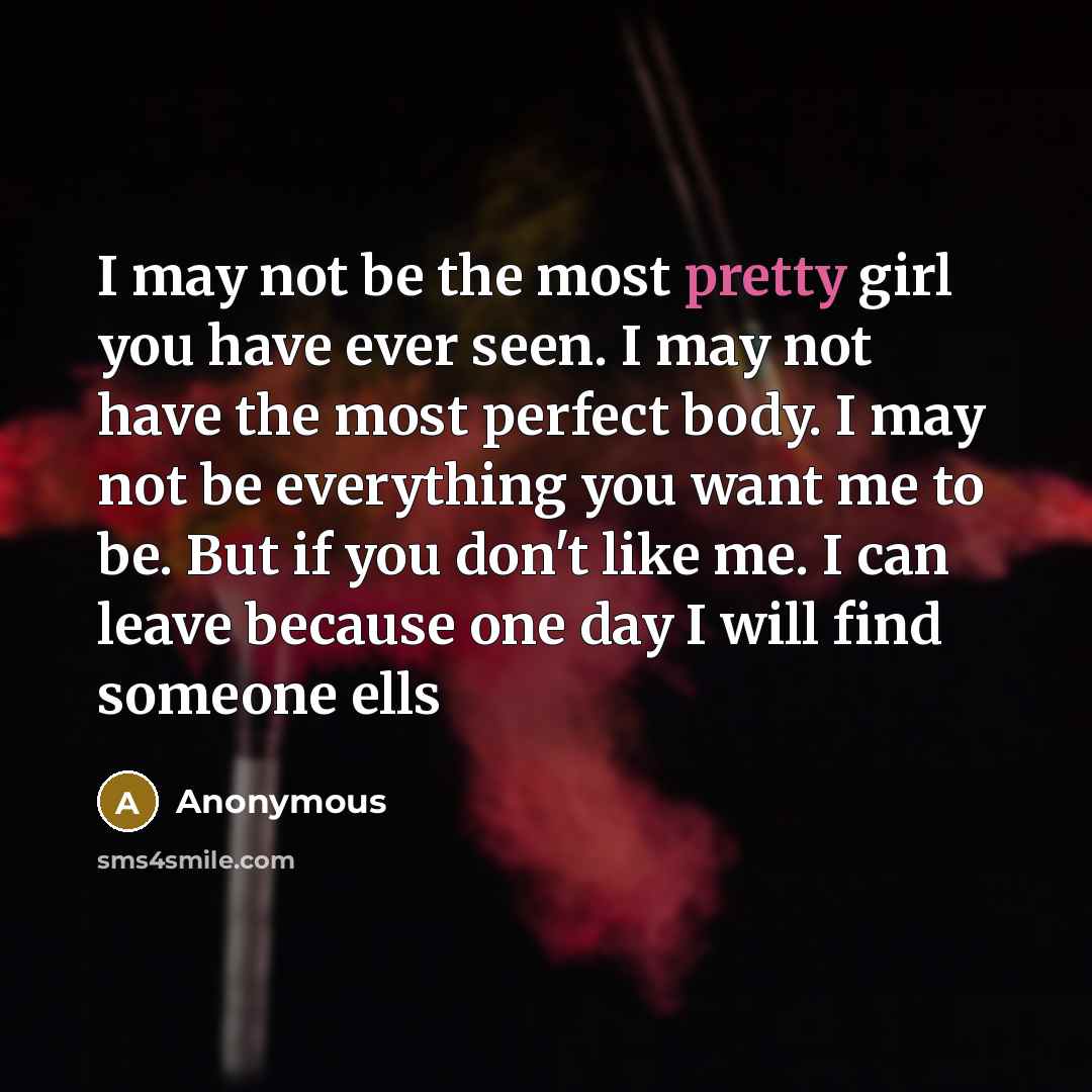 “I may not be the most pretty girl you have ever seen. I may not have the most perfect body. I may not be everything you want me to be. But if you don't like me. I can leave because one day I will find someone ells” quote by Anonymous