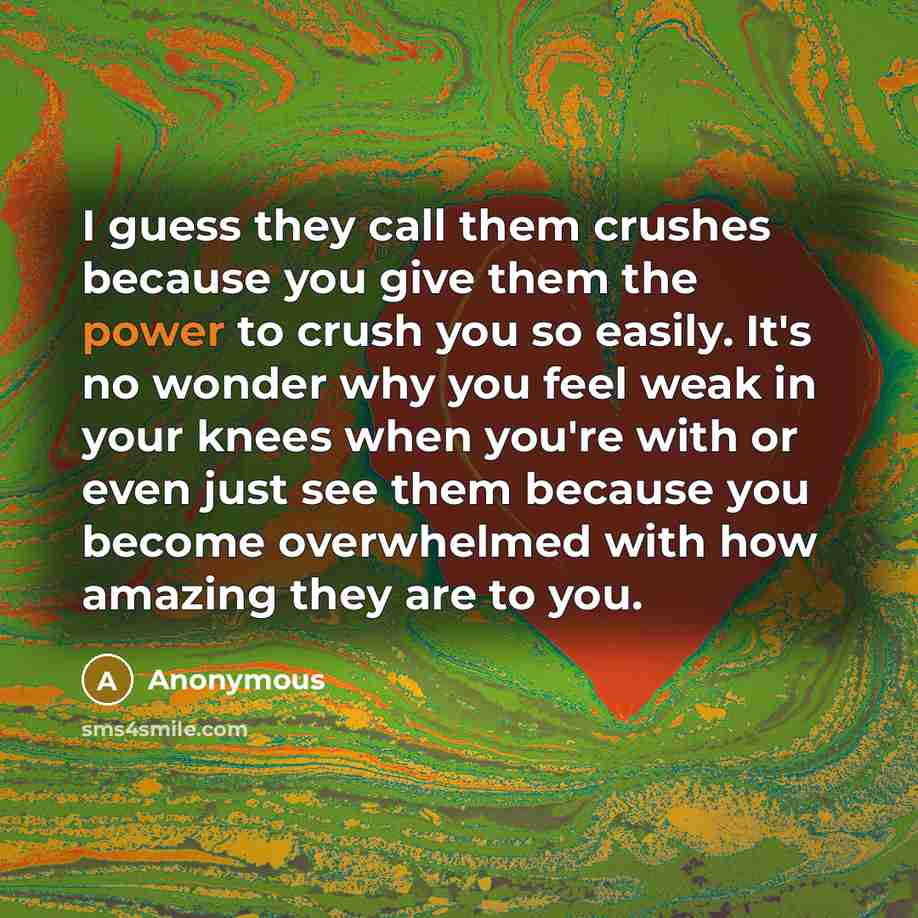 “I guess they call them crushes because you give them the power to crush you so easily. It's no wonder why you feel weak in your knees when you're with or even just see them because you become overwhelmed with how amazing they are to you.” quote by Anonymous