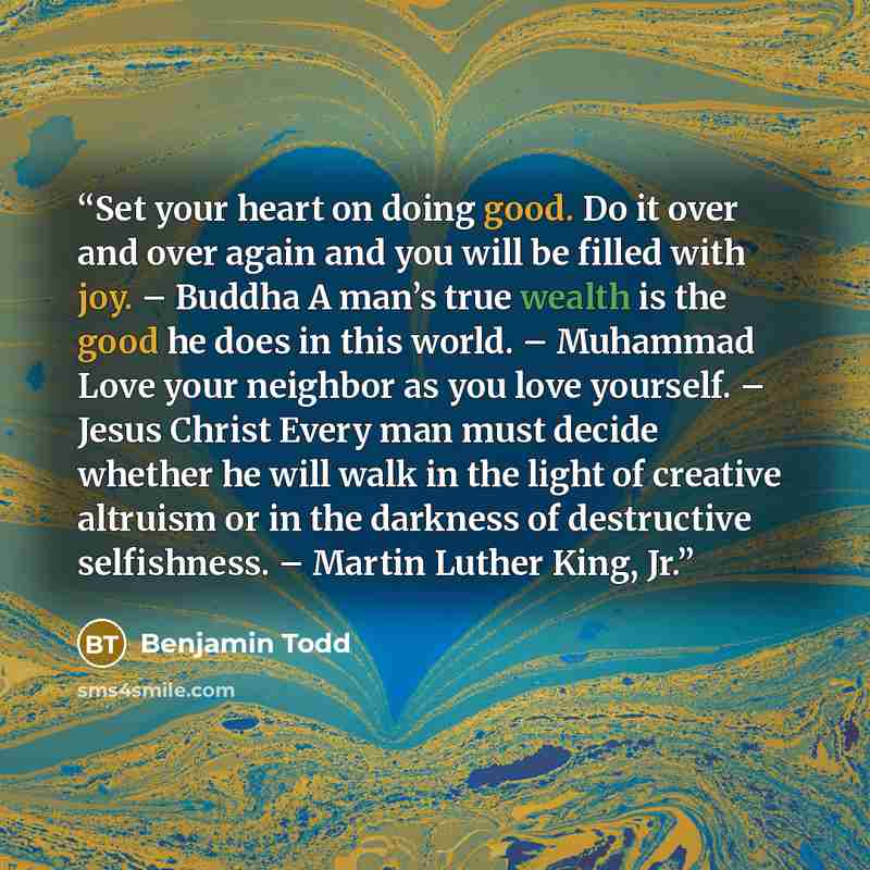 “Set your heart on doing good. Do it over and over again and you will be filled with joy. – Buddha A man’s true wealth is the good he does in this world. – Muhammad Love your neighbor as you love yourself. – Jesus Christ Every man must decide whether he will walk in the light of creative altruism…” quote by Benjamin Todd