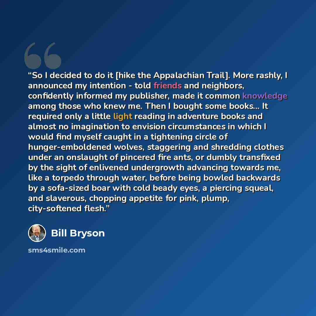 “So I decided to do it [hike the Appalachian Trail]. More rashly, I announced my intention - told friends and neighbors, confidently informed my publisher, made it common knowledge among those who knew me. Then I bought some books... It required only a little light reading in adventure books and…” quote by Bill Bryson