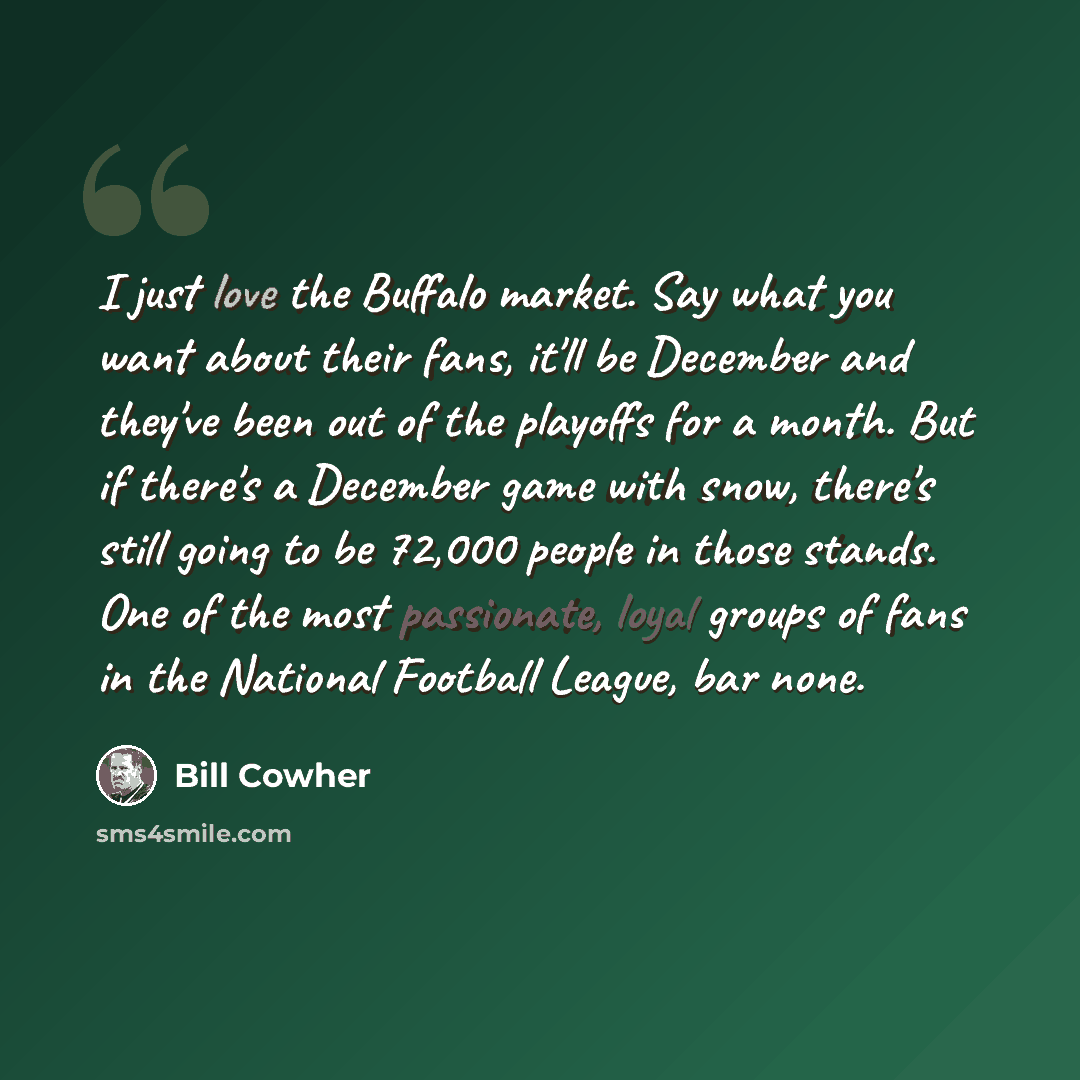 “I just love the Buffalo market. Say what you want about their fans, it'll be December and they've been out of the playoffs for a month. But if there's a December game with snow, there's still going to be 72,000 people in those stands. One of the most passionate, loyal groups of fans in the…” quote by Bill Cowher