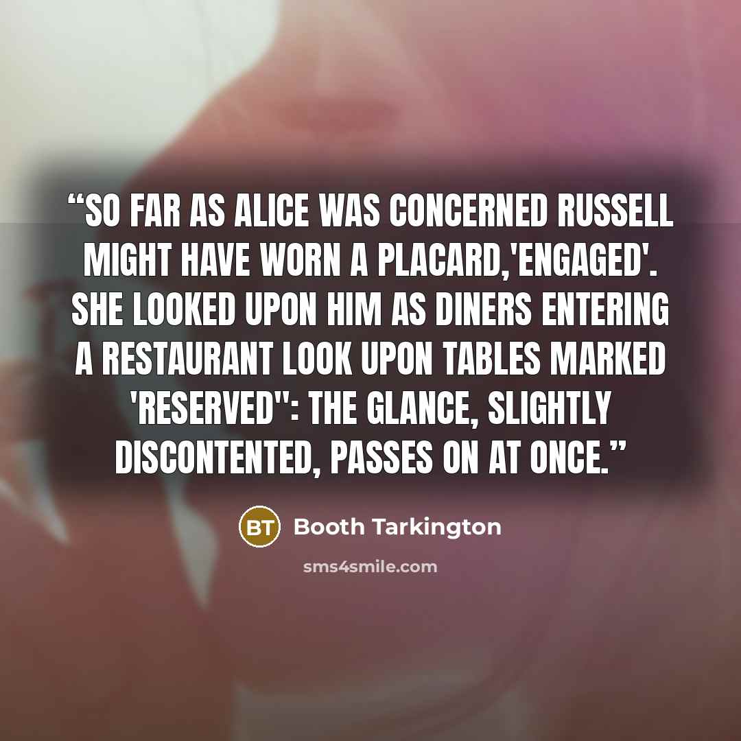 “So far as Alice was concerned Russell might have worn a placard,'Engaged'. She looked upon him as diners entering a restaurant look upon tables marked 'Reserved": the glance, slightly discontented, passes on at once.” quote by Booth Tarkington