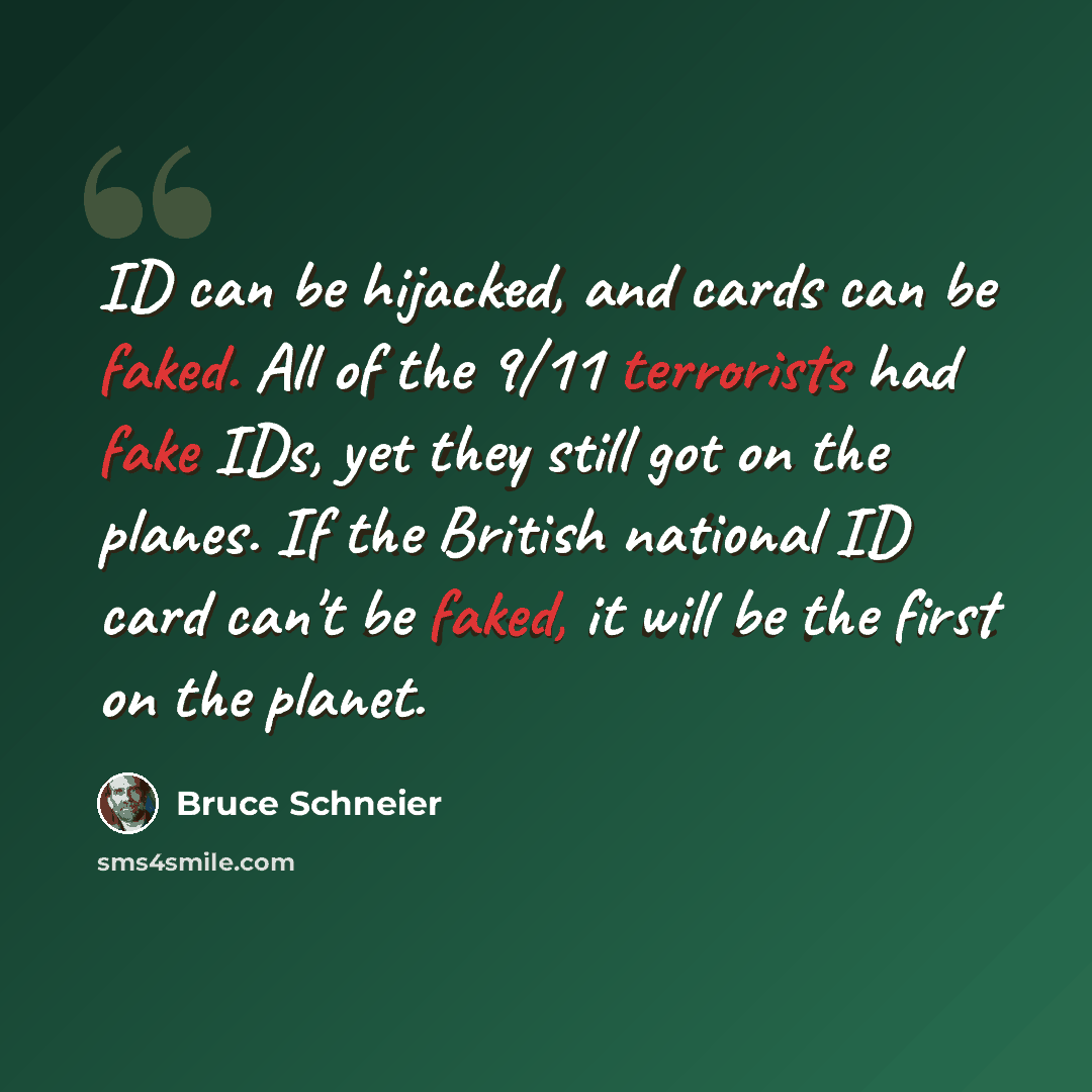 “ID can be hijacked, and cards can be faked. All of the 9/11 terrorists had fake IDs, yet they still got on the planes. If the British national ID card can't be faked, it will be the first on the planet.” quote by Bruce Schneier