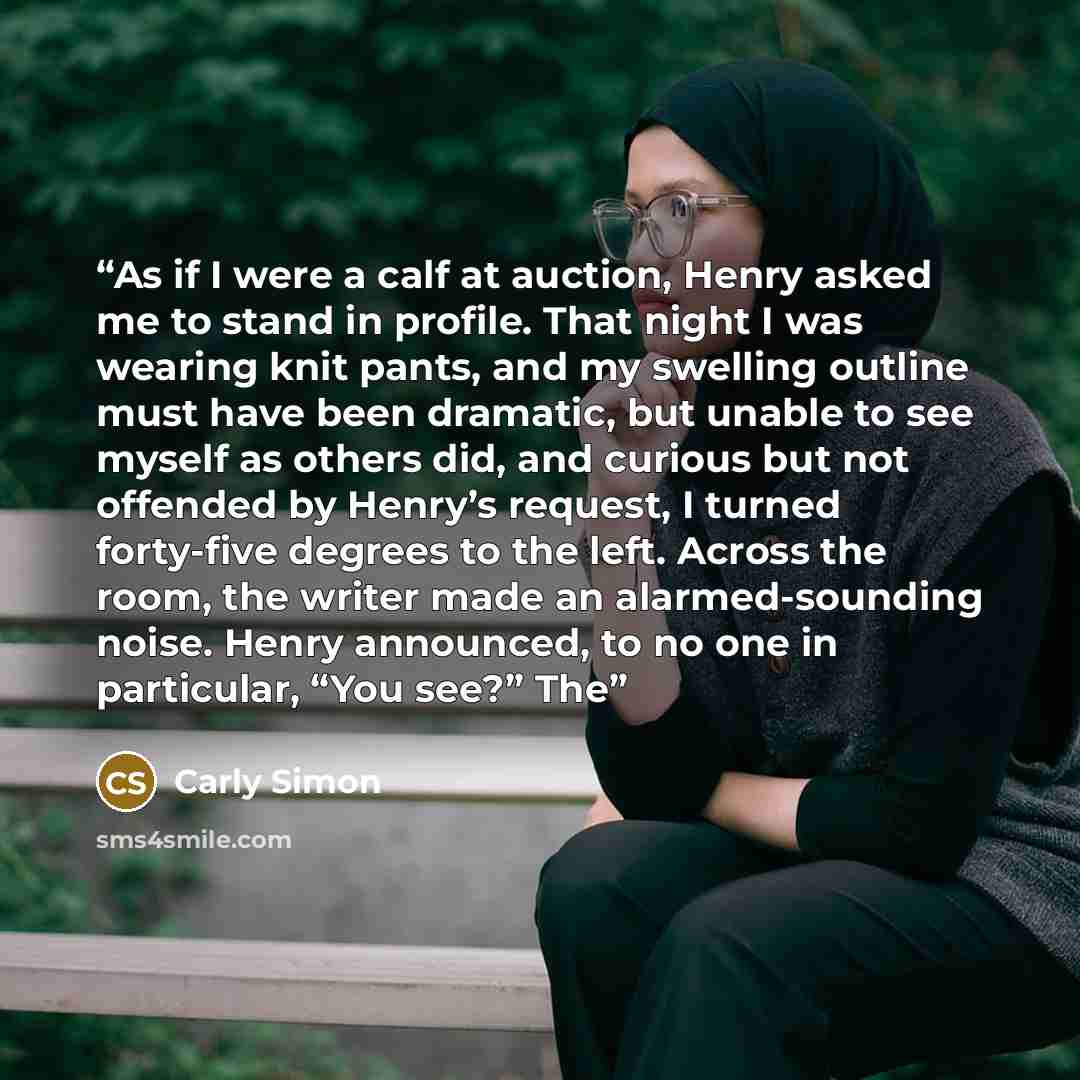 “As if I were a calf at auction, Henry asked me to stand in profile. That night I was wearing knit pants, and my swelling outline must have been dramatic, but unable to see myself as others did, and curious but not offended by Henry’s request, I turned forty-five degrees to the left. Across the…” quote by Carly Simon
