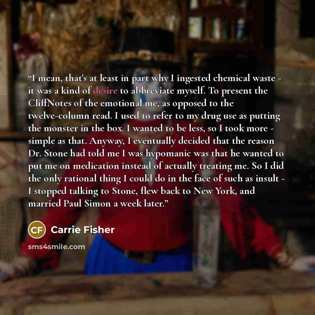 “I mean, that's at least in part why I ingested chemical waste - it was a kind of desire to abbreviate myself. To present the CliffNotes of the emotional me, as opposed to the twelve-column read. I used to refer to my drug use as putting the monster in the box. I wanted to be less, so I took more…” quote by Carrie Fisher