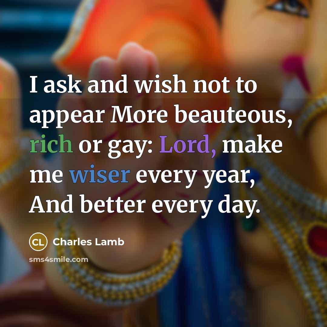 “I ask and wish not to appear More beauteous, rich or gay: Lord, make me wiser every year, And better every day.” quote by Charles Lamb