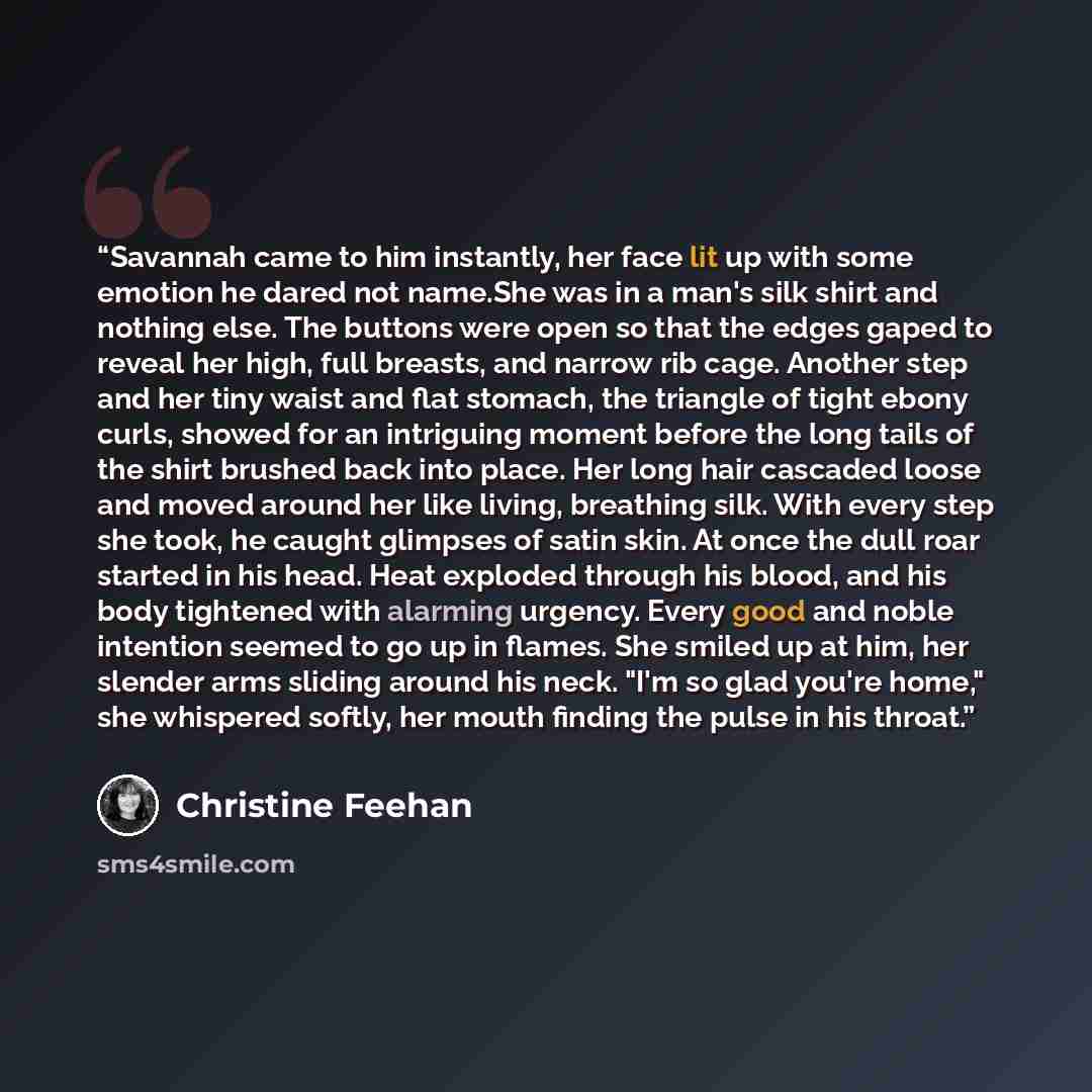 “Savannah came to him instantly, her face lit up with some emotion he dared not name.She was in a man's silk shirt and nothing else. The buttons were open so that the edges gaped to reveal her high, full breasts, and narrow rib cage. Another step and her tiny waist and flat stomach, the triangle of…” quote by Christine Feehan