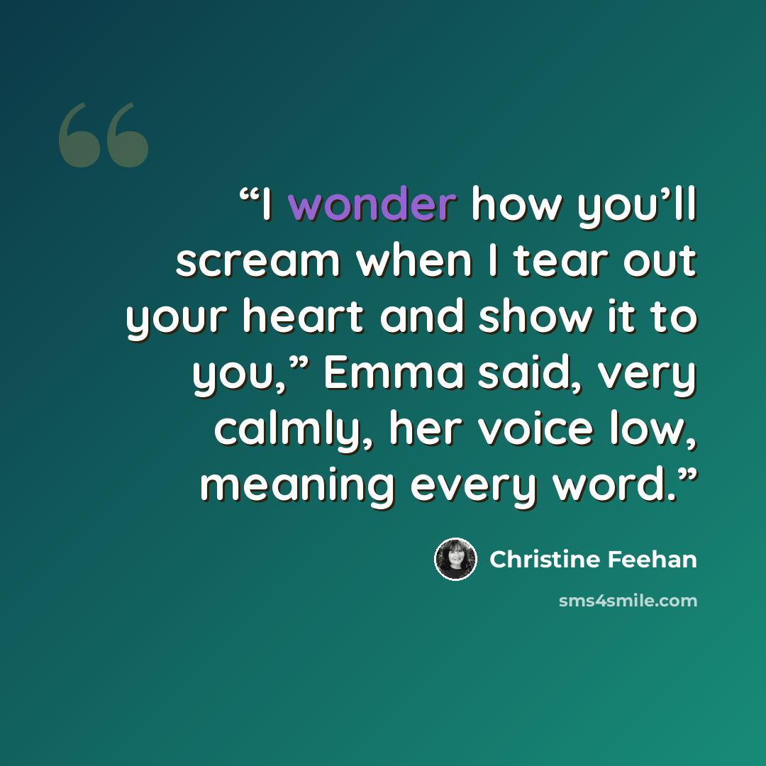 “I wonder how you’ll scream when I tear out your heart and show it to you,” Emma said, very calmly, her voice low, meaning every word.” quote by Christine Feehan