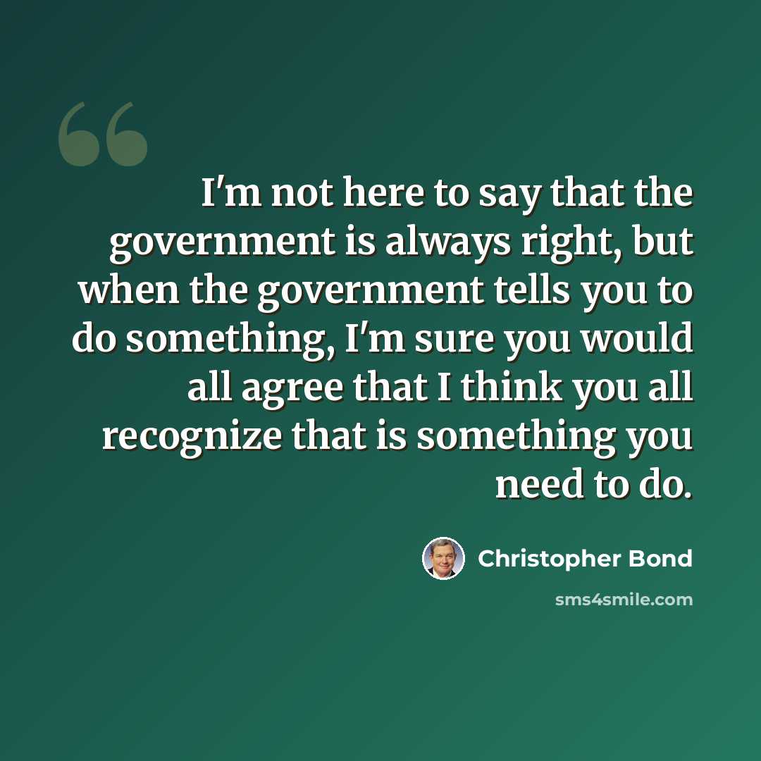 “I'm not here to say that the government is always right, but when the government tells you to do something, I'm sure you would all agree that I think you all recognize that is something you need to do.” quote by Christopher Bond